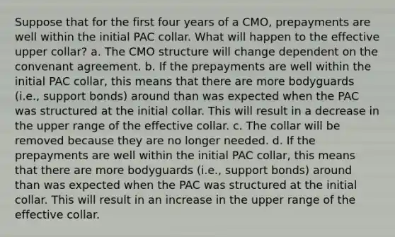 Suppose that for the first four years of a CMO, prepayments are well within the initial PAC collar. What will happen to the effective upper collar? a. The CMO structure will change dependent on the convenant agreement. b. If the prepayments are well within the initial PAC collar, this means that there are more bodyguards (i.e., support bonds) around than was expected when the PAC was structured at the initial collar. This will result in a decrease in the upper range of the effective collar. c. The collar will be removed because they are no longer needed. d. If the prepayments are well within the initial PAC collar, this means that there are more bodyguards (i.e., support bonds) around than was expected when the PAC was structured at the initial collar. This will result in an increase in the upper range of the effective collar.