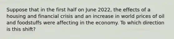 Suppose that in the first half on June 2022, the effects of a housing and financial crisis and an increase in world prices of oil and foodstuffs were affecting in the economy. To which direction is this shift?