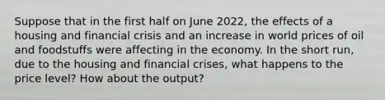 Suppose that in the first half on June 2022, the effects of a housing and financial crisis and an increase in world prices of oil and foodstuffs were affecting in the economy. In the short run, due to the housing and financial crises, what happens to the price level? How about the output?