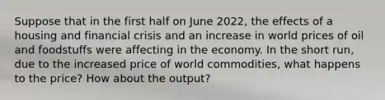 Suppose that in the first half on June 2022, the effects of a housing and financial crisis and an increase in world prices of oil and foodstuffs were affecting in the economy. In the short run, due to the increased price of world commodities, what happens to the price? How about the output?