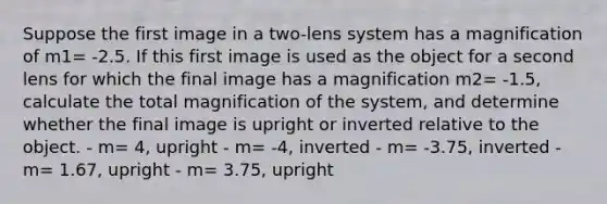 Suppose the first image in a two-lens system has a magnification of m1= -2.5. If this first image is used as the object for a second lens for which the final image has a magnification m2= -1.5, calculate the total magnification of the system, and determine whether the final image is upright or inverted relative to the object. - m= 4, upright - m= -4, inverted - m= -3.75, inverted - m= 1.67, upright - m= 3.75, upright