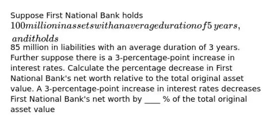 Suppose First National Bank holds ​100 million in assets with an average duration of 5 ​years, and it holds ​85 million in liabilities with an average duration of 3 years. Further suppose there is a 3​-percentage-point increase in interest rates. Calculate the percentage decrease in First National​ Bank's net worth relative to the total original asset value. A 3​-percentage-point increase in interest rates decreases First National​ Bank's net worth by ____ % of the total original asset value