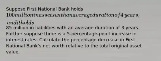 Suppose First National Bank holds ​100 million in assets with an average duration of 4 ​years, and it holds ​85 million in liabilities with an average duration of 3 years. Further suppose there is a 5​-percentage-point increase in interest rates. Calculate the percentage decrease in First National​ Bank's net worth relative to the total original asset value.