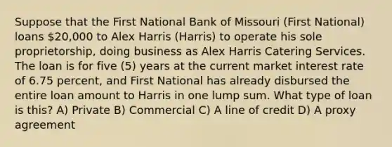 Suppose that the First National Bank of Missouri (First National) loans 20,000 to Alex Harris (Harris) to operate his sole proprietorship, doing business as Alex Harris Catering Services. The loan is for five (5) years at the current market interest rate of 6.75 percent, and First National has already disbursed the entire loan amount to Harris in one lump sum. What type of loan is this? A) Private B) Commercial C) A line of credit D) A proxy agreement