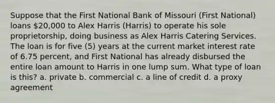 Suppose that the First National Bank of Missouri (First National) loans 20,000 to Alex Harris (Harris) to operate his sole proprietorship, doing business as Alex Harris Catering Services. The loan is for five (5) years at the current market interest rate of 6.75 percent, and First National has already disbursed the entire loan amount to Harris in one lump sum. What type of loan is this? a. private b. commercial c. a line of credit d. a proxy agreement