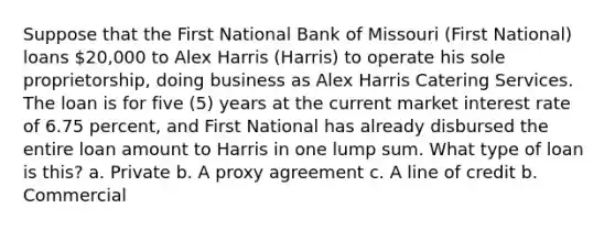 Suppose that the First National Bank of Missouri (First National) loans 20,000 to Alex Harris (Harris) to operate his sole proprietorship, doing business as Alex Harris Catering Services. The loan is for five (5) years at the current market interest rate of 6.75 percent, and First National has already disbursed the entire loan amount to Harris in one lump sum. What type of loan is this? a. Private b. A proxy agreement c. A line of credit b. Commercial