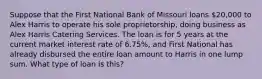 Suppose that the First National Bank of Missouri loans 20,000 to Alex Harris to operate his sole proprietorship, doing business as Alex Harris Catering Services. The loan is for 5 years at the current market interest rate of 6.75%, and First National has already disbursed the entire loan amount to Harris in one lump sum. What type of loan is this?