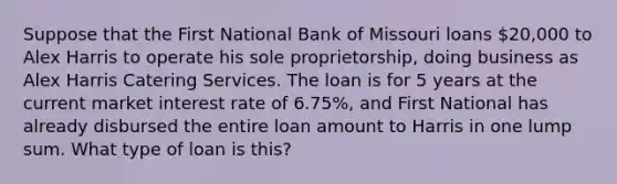 Suppose that the First National Bank of Missouri loans 20,000 to Alex Harris to operate his sole proprietorship, doing business as Alex Harris Catering Services. The loan is for 5 years at the current market interest rate of 6.75%, and First National has already disbursed the entire loan amount to Harris in one lump sum. What type of loan is this?