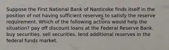 Suppose the First National Bank of Nanticoke finds itself in the position of not having sufficient reserves to satisfy the reserve requirement. Which of the following actions would help the situation? pay off discount loans at the Federal Reserve Bank. buy securities. sell securities. lend additional reserves in the federal funds market.