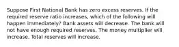 Suppose First National Bank has zero excess reserves. If the required reserve ratio increases, which of the following will happen immediately? Bank assets will decrease. The bank will not have enough required reserves. The money multiplier will increase. Total reserves will increase.