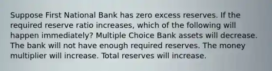 Suppose First National Bank has zero excess reserves. If the required reserve ratio increases, which of the following will happen immediately? Multiple Choice Bank assets will decrease. The bank will not have enough required reserves. The money multiplier will increase. Total reserves will increase.