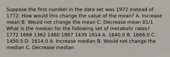 Suppose the first number in the data set was 1972 instead of 1772. How would this change the value of the mean? A. Increase mean B. Would not change the mean C. Decrease mean 81/1 What is the median for the following set of metabolic rates? 1772 1666 1362 1460 1867 1439 1614 A. 1640.0 B. 1666.0 C. 1450.5 D. 1614.0 A. Increase median B. Would not change the median C. Decrease median