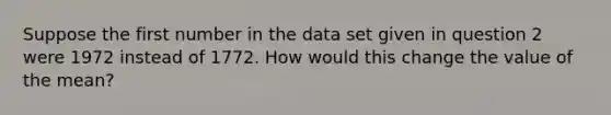 Suppose the first number in the data set given in question 2 were 1972 instead of 1772. How would this change the value of the mean?