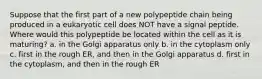 Suppose that the first part of a new polypeptide chain being produced in a eukaryotic cell does NOT have a signal peptide. Where would this polypeptide be located within the cell as it is maturing? a. in the Golgi apparatus only b. in the cytoplasm only c. first in the rough ER, and then in the Golgi apparatus d. first in the cytoplasm, and then in the rough ER