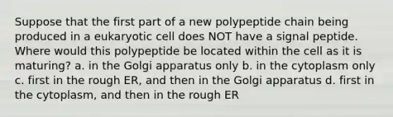 Suppose that the first part of a new polypeptide chain being produced in a eukaryotic cell does NOT have a signal peptide. Where would this polypeptide be located within the cell as it is maturing? a. in the Golgi apparatus only b. in the cytoplasm only c. first in the rough ER, and then in the Golgi apparatus d. first in the cytoplasm, and then in the rough ER