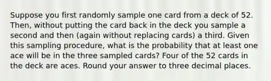 Suppose you first randomly sample one card from a deck of 52. Then, without putting the card back in the deck you sample a second and then (again without replacing cards) a third. Given this sampling procedure, what is the probability that at least one ace will be in the three sampled cards? Four of the 52 cards in the deck are aces. Round your answer to three decimal places.