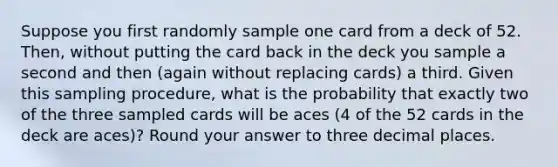 Suppose you first randomly sample one card from a deck of 52. Then, without putting the card back in the deck you sample a second and then (again without replacing cards) a third. Given this sampling procedure, what is the probability that exactly two of the three sampled cards will be aces (4 of the 52 cards in the deck are aces)? Round your answer to three decimal places.