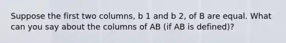 Suppose the first two​ columns, b 1 and b 2​, of B are equal. What can you say about the columns of AB​ (if AB is​ defined)?