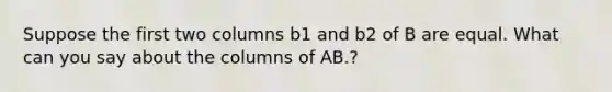 Suppose the first two columns b1 and b2 of B are equal. What can you say about the columns of AB.?