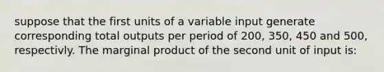 suppose that the first units of a variable input generate corresponding total outputs per period of 200, 350, 450 and 500, respectivly. The marginal product of the second unit of input is: