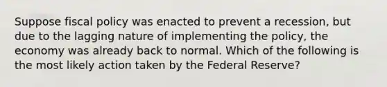 Suppose <a href='https://www.questionai.com/knowledge/kPTgdbKdvz-fiscal-policy' class='anchor-knowledge'>fiscal policy</a> was enacted to prevent a recession, but due to the lagging nature of implementing the policy, the economy was already back to normal. Which of the following is the most likely action taken by the Federal Reserve?