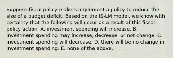 Suppose fiscal policy makers implement a policy to reduce the size of a budget deficit. Based on the​ IS-LM model, we know with certainty that the following will occur as a result of this fiscal policy action. A. investment spending will increase. B. investment spending may​ increase, decrease, or not change. C. investment spending will decrease. D. there will be no change in investment spending. E. none of the above.