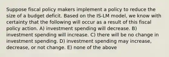 Suppose fiscal policy makers implement a policy to reduce the size of a budget deficit. Based on the IS-LM model, we know with certainty that the following will occur as a result of this fiscal policy action. A) investment spending will decrease. B) investment spending will increase. C) there will be no change in investment spending. D) investment spending may increase, decrease, or not change. E) none of the above