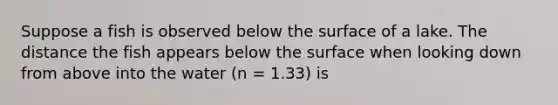 Suppose a fish is observed below the surface of a lake. The distance the fish appears below the surface when looking down from above into the water (n = 1.33) is