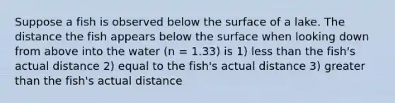 Suppose a fish is observed below the surface of a lake. The distance the fish appears below the surface when looking down from above into the water (n = 1.33) is 1) less than the fish's actual distance 2) equal to the fish's actual distance 3) greater than the fish's actual distance