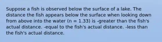 Suppose a fish is observed below the surface of a lake. The distance the fish appears below the surface when looking down from above into the water (n = 1.33) is -greater than the fish's actual distance. -equal to the fish's actual distance. -less than the fish's actual distance.