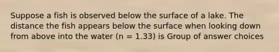 Suppose a fish is observed below the surface of a lake. The distance the fish appears below the surface when looking down from above into the water (n = 1.33) is Group of answer choices