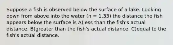 Suppose a fish is observed below the surface of a lake. Looking down from above into the water (n = 1.33) the distance the fish appears below the surface is A)less than the fish's actual distance. B)greater than the fish's actual distance. C)equal to the fish's actual distance.