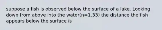 suppose a fish is observed below the surface of a lake. Looking down from above into the water(n=1.33) the distance the fish appears below the surface is