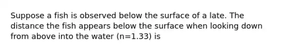 Suppose a fish is observed below the surface of a late. The distance the fish appears below the surface when looking down from above into the water (n=1.33) is