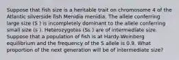 Suppose that fish size is a heritable trait on chromosome 4 of the Atlantic silverside fish Menidia menidia. The allele conferring large size (S ) is incompletely dominant to the allele conferring small size (s ). Heterozygotes (Ss ) are of intermediate size. Suppose that a population of fish is at Hardy-Weinberg equilibrium and the frequency of the S allele is 0.9. What proportion of the next generation will be of intermediate size?