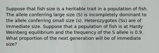 Suppose that fish size is a heritable trait in a population of fish. The allele conferring large size (S) is incompletely dominant to the allele conferring small size (s). Heterozygotes (Ss) are of immediate size. Suppose that a population of fish is at Hardy Weinberg equilibrium and the frequency of the S allele is 0.9. What proportion of the next generation will be of immediate size?