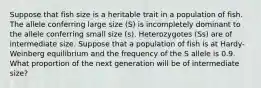 Suppose that fish size is a heritable trait in a population of fish. The allele conferring large size (S) is incompletely dominant to the allele conferring small size (s). Heterozygotes (Ss) are of intermediate size. Suppose that a population of fish is at Hardy-Weinberg equilibrium and the frequency of the S allele is 0.9. What proportion of the next generation will be of intermediate size?