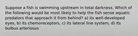 Suppose a fish is swimming upstream in total darkness. Which of the following would be most likely to help the fish sense aquatic predators that approach it from behind? a) its well-developed eyes, b) its chemoreceptors, c) its lateral line system, d) its bulbus arteriosus