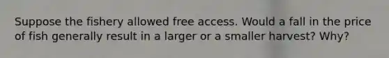 Suppose the fishery allowed free access. Would a fall in the price of fish generally result in a larger or a smaller harvest? Why?