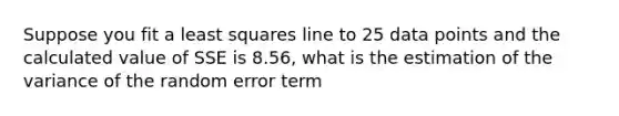 Suppose you fit a least squares line to 25 data points and the calculated value of SSE is 8.56, what is the estimation of the variance of the random error term