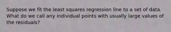 Suppose we fit the least squares regression line to a set of data. What do we call any individual points with usually large values of the residuals?