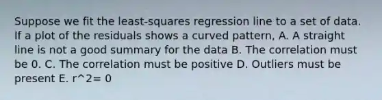 Suppose we fit the least-squares regression line to a set of data. If a plot of the residuals shows a curved pattern, A. A straight line is not a good summary for the data B. The correlation must be 0. C. The correlation must be positive D. Outliers must be present E. r^2= 0