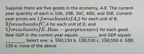 Suppose there are five goods in the economy, A-E. The current-year quantity of each is 10A, 20B, 30C, 40D, and 50E. Current-year prices are 1 for each unit of A,2 for each unit of B, 3 for each unit of C,4 for each unit of D, and 5 for each unit of E. Base-year prices are1 for each good. Real GDP in the current year equals _________ and GDP equals _________. Select one: a. 550;150 b. 130;530 c. 150;550 d. 530;130 e. none of the above