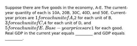 Suppose there are five goods in the economy, A-E. The current-year quantity of each is 10A, 20B, 30C, 40D, and 50E. Current-year prices are 1 for each unit of A,2 for each unit of B, 3 for each unit of C,4 for each unit of D, and 5 for each unit of E. Base-year prices are1 for each good. Real GDP in the current year equals _________ and GDP equals _________.