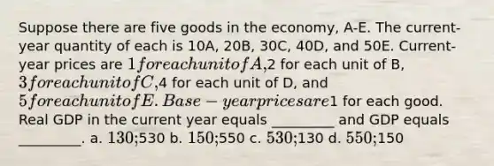 Suppose there are five goods in the economy, A-E. The current-year quantity of each is 10A, 20B, 30C, 40D, and 50E. Current-year prices are 1 for each unit of A,2 for each unit of B, 3 for each unit of C,4 for each unit of D, and 5 for each unit of E. Base-year prices are1 for each good. Real GDP in the current year equals _________ and GDP equals _________. a. 130;530 b. 150;550 c. 530;130 d. 550;150