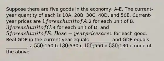 Suppose there are five goods in the economy, A-E. The current-year quantity of each is 10A, 20B, 30C, 40D, and 50E. Current-year prices are 1 for each unit of A,2 for each unit of B, 3 for each unit of C,4 for each unit of D, and 5 for each unit of E. Base-year prices are1 for each good. Real GDP in the current year equals _________ and GDP equals _________. a.550;150 b.130;530 c.150;550 d.530;130 e.none of the above