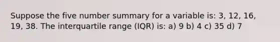 Suppose the five number summary for a variable is: 3, 12, 16, 19, 38. The interquartile range (IQR) is: a) 9 b) 4 c) 35 d) 7