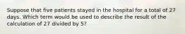 Suppose that five patients stayed in the hospital for a total of 27 days. Which term would be used to describe the result of the calculation of 27 divided by 5?