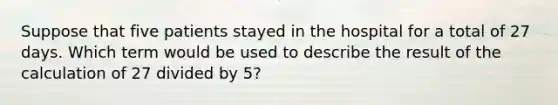 Suppose that five patients stayed in the hospital for a total of 27 days. Which term would be used to describe the result of the calculation of 27 divided by 5?