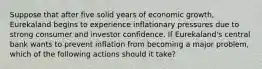 Suppose that after five solid years of economic growth, Eurekaland begins to experience inflationary pressures due to strong consumer and investor confidence. If Eurekaland's central bank wants to prevent inflation from becoming a major problem, which of the following actions should it take?